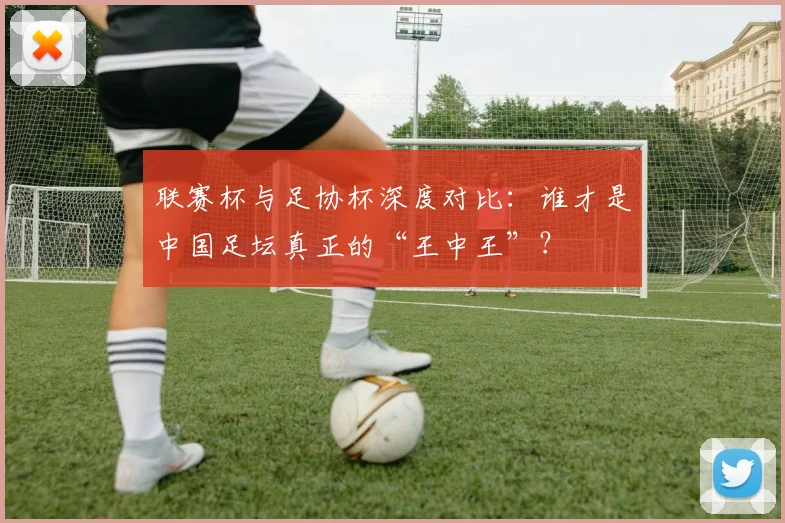 联赛杯与足协杯深度对比：谁才是中国足坛真正的“王中王”？