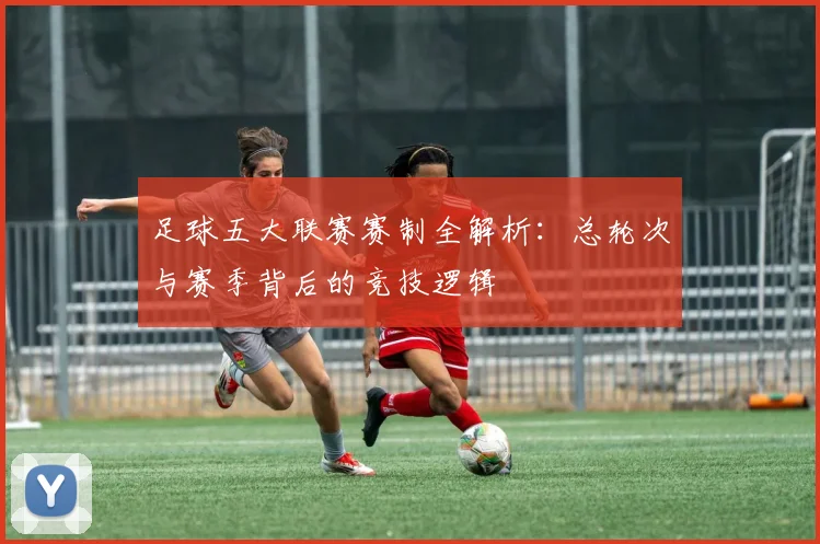 足球五大联赛赛制全解析:总轮次与赛季背后的竞技逻辑