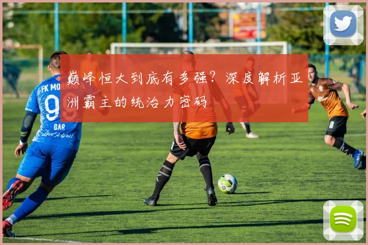 巅峰恒大到底有多强？深度解析亚洲霸主的统治力密码