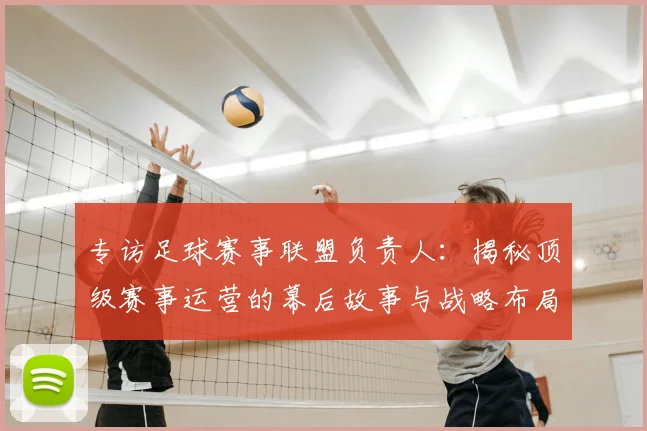 专访足球赛事联盟负责人:揭秘顶级赛事运营的幕后故事与战略布局