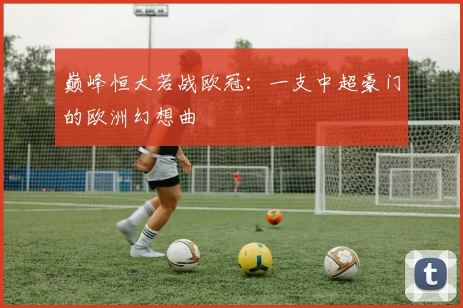 巅峰恒大若战欧冠:一支中超豪门的欧洲幻想曲