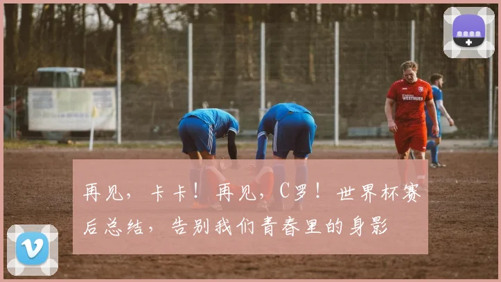 再见,卡卡!再见,C罗!世界杯赛后总结,告别我们青春里的身影