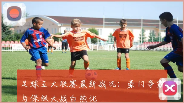 足球五大联赛最新战况:豪门争霸与保级大战白热化