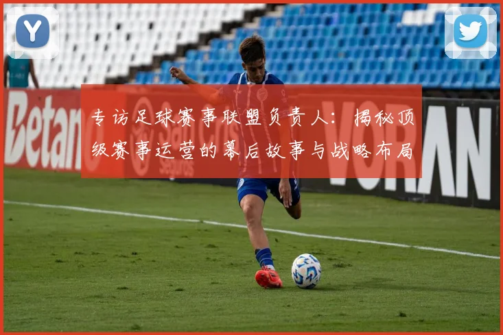 专访足球赛事联盟负责人:揭秘顶级赛事运营的幕后故事与战略布局