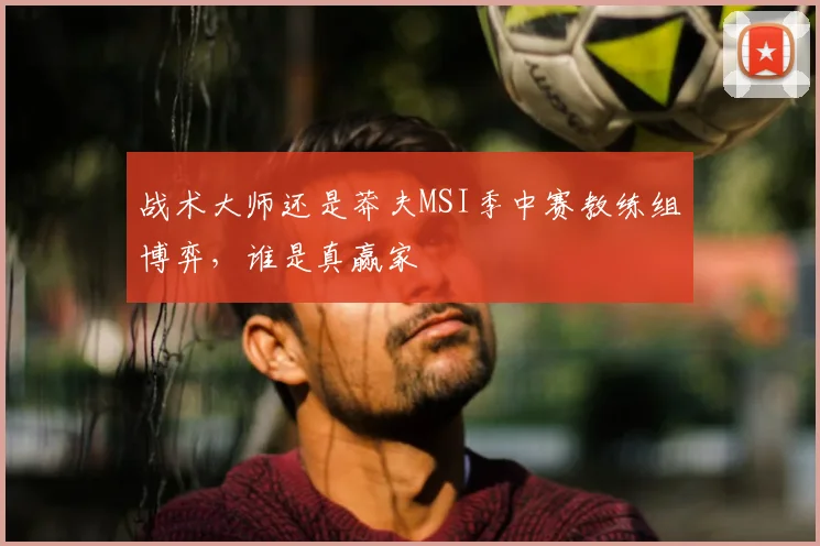 战术大师还是莽夫MSI季中赛教练组博弈，谁是真赢家